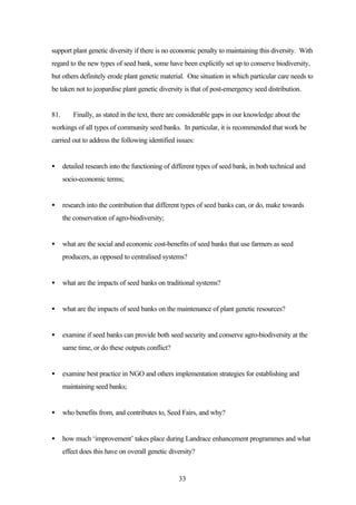 support plant genetic diversity if there is no economic penalty to maintaining this diversity. With 
regard to the new types of seed bank, some have been explicitly set up to conserve biodiversity, 
but others definitely erode plant genetic material. One situation in which particular care needs to 
be taken not to jeopardise plant genetic diversity is that of post-emergency seed distribution. 
81. Finally, as stated in the text, there are considerable gaps in our knowledge about the 
workings of all types of community seed banks. In particular, it is recommended that work be 
carried out to address the following identified issues: 
· detailed research into the functioning of different types of seed bank, in both technical and 
33 
socio-economic terms; 
· research into the contribution that different types of seed banks can, or do, make towards 
the conservation of agro-biodiversity; 
· what are the social and economic cost-benefits of seed banks that use farmers as seed 
producers, as opposed to centralised systems? 
· what are the impacts of seed banks on traditional systems? 
· what are the impacts of seed banks on the maintenance of plant genetic resources? 
· examine if seed banks can provide both seed security and conserve agro-biodiversity at the 
same time, or do these outputs conflict? 
· examine best practice in NGO and others implementation strategies for establishing and 
maintaining seed banks; 
· who benefits from, and contributes to, Seed Fairs, and why? 
· how much ‘improvement’ takes place during Landrace enhancement programmes and what 
effect does this have on overall genetic diversity? 
 