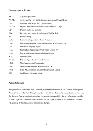 iii 
Acronyms used in the text 
AEZ Agroecological zone 
AS-PTA Advice and Services for Sustainable Agriculture Project, Brazil 
CDR Complex, diverse and risky (environments) 
DAREP Dryland Applied Research and Extension Project, Kenya 
DUS Distinct, stable and uniform 
FAO Food and Agriculture Organisation of the UN, Italy 
FV Farmer variety 
IARC International Agricultural Research Centre 
IIED International Institute for Environment and Development, UK 
IPR Intellectual Property Rights 
ITDG Intermediate Technology Development Group, UK 
KARI Kenya Agricultural Research Institute, Kenya 
MV Modern variety 
NARS National Agricultural Research Station 
NGO Non-Governmental Organisation 
ODA Overseas Development Administration, UK 
RAFI Rural Advancement Foundation International, Canada 
SSE Seed Savers Exchange, USA 
Acknowledgements 
This publication is an output from a research project (A0595) funded by the Overseas Development 
Administration of the United Kingdom, under contract to the Natural Resources Institute. However, 
the Overseas Development Administration can accept no responsibility for any information provided 
or views expressed. It should also be stressed that the views are those of the authors and may not 
reflect those of the organisations mentioned in the text. 
 
