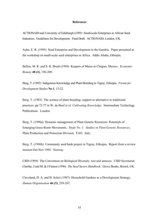 References 
ACTIONAID and University of Edinburgh (1995) Small-scale Enterprises in African Seed 
Industries. Guidelines for Development. Final Draft. ACTIONAID, London, UK. 
Aube, E. R. (1995) Seed Enterprise and Development in the Gambia. Paper presented at 
the workshop on small-scale seed enterprises in Africa. Addis Ababa, Ethiopia. 
Bellon, M. R. and S. R. Brush (1994) Keepers of Maize in Chiapas, Mexico. Economic 
Botany 48 (2), 196-209. 
Berg, T. (1992) Indigenous Knowledge and Plant Breeding in Tigray, Ethiopia. Forum for 
Development Studies No 1, 13-22. 
Berg, T. (1993) The science of plant breeding: support or alternative to traditional 
practices. pp 72-77 in W. de Boef et al. Cultivating Knowledge. Intermediate Technology 
Publications. London. 
Berg, T. (1996a) Dynamic management of Plant Genetic Resources: Potentials of 
Emerging Grass-Roots Movements. Study No. 1. Studies in Plant Genetic Resources, 
Plant Production and Protection Division. FAO. Italy. 
Berg, T. (1996b) Community seed bank project in Tigray, Ethiopia. Report from a review 
mission Oct-Nov 1995. Norway. 
CBD (1994) The Convention on Biological Diversity: text and annexes. CBD Secretariat. 
Cherfas, J and M. & J Fanton (1996) The Seed Savers Handbook. Grove Books, Bristol, UK. 
Cleveland, D. A. and D. Soleri (1987) Household Gardens as a Development Strategy. 
Human Organisation 46 (3), 259-267. 
35 
 