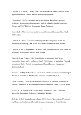 Cleveland, D. A. and S. C. Murray (1997) The World's Crop Genetic Resources and the 
Rights of Indigenous Farmers. Current Anthropology (in press). 
Commutech (1996) Socio-economic and technical factors determining community 
biodiversity development and management. Analysis of baseline data for Tsholotsho, 
Chiredzi and U.M.P Districts. Commutech, Harare, Zimbabwe. 
Cromwell, E. (1996a) Governments, Farmers and Seeds in a Changing Africa. CABI / 
ODI, London. 
Cromwell, E. (1996b) Seed Provision During and After Emergencies. Relief and 
Rehabilitation Workshop, 1996. Relief and Rehabilitation Network, ODI, London. 
Cromwell, E. and S. Wiggins with S. Wentzel (1993) Sowing beyond the State: NGOs and 
seed supply in developing countries. ODI, London. 
Cromwell, E. and T. Green (1992) Seed diffusion mechanisms in small farmer 
communities: A case study from Eastern Nepal. HMG Ministry of Agriculture - Winrock 
International. Policy Analysis in Agriculture and Related Resource Management. 
Kathmandu, Nepal. 
Damania, A. (1996) Biodiversity and conservation: a review of options complementary to 
standard ex situ methods. Plant Genetic Resources Newsletter 107, 1-16. 
David, A. de (n.d.) Organizaçao Comunitária e Produçao de Sementes: experiencia da 
assesoar e associaçoes de pequenos agricultores do sudoeste do Paraná. AS-PTA, Brazil. 
De Boef, W., K. Amanor and K. Wellard with A. Bebbington (1993). Cultivating 
Knowledge. Intermediate Technology Publications. London. 
De Brujin, G. H., C. Almekinders and L. Keune (1994) Farmers’ Knowledge and Practices in 
smallholder seed production, with special reference to a case study in Central America. 
36 
 