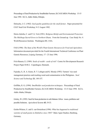 Proceedings of Seed Production by Smallholder Farmers, ILCA/ICARDA Workshop. 13-15 
June 1994. ILCA, Addis Ababa, Ethiopia. 
Delouche, J. C. (1982) Seed quality guidelines for the small farmer. Paper presented for 
CIAT Seed Unit Workshop, 9-13 August 1982. 
Dorm-Adzobu, C. and P. G. Veit (1991) Religious Beliefs and Environmental Protection: 
The Malshegu Sacred Grove in Northern Ghana. From the Ground up. Case Study No. 4. 
World Resources Institute. Washington DC, USA. 
FAO (1996) The State of the World's Plant Genetic Resources for Food and Agriculture. 
Information document provided for the Fourth International Technical Conference on Plant 
Genetic Resources, Leipzig, Germany, 17 - 23 June 1996. 
Friis-Hansen, E. (1989) Seeds of wealth - seeds of risk? Centre for Development Research 
Project Paper D.88.2. Copenhagen, Denmark. 
Fujisaka, S., R. A. Guino, R. T. Lubigan and K. Moody (1993) Farmers’ rice seed 
management practices and resulting weed seed contamination in the Philippines. Seed 
Science and Technology 21, 149-157. 
Griffiths, R. G. (1994) Smallholder seed production techniques. Proceedings of Seed 
Production by Smallholder Farmers, ILCA/ICARDA Workshop. 13-15 June 1994. ILCA, 
Addis Ababa, Ethiopia. 
Grisley, W. (1993) Seed for bean production in sub-Saharan Africa: issues, problems and 
possible Solutions. Agricultural Systems 43, 19-33. 
Grohn-Wittern, U. and S. van Oosterhout (1996) What has happened to traditional 
varieties of small grains in Zimbabwe since 1985? Buko Agrar Studien, Hamburg, 
Germany. 
37 
 