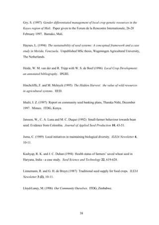 Gry, S. (1997) Gender differentiated management of local crop genetic resources in the 
Kayes region of Mali. Paper given to the Forum de la Rencontre Internationale, 26-28 
February 1997. Bamako, Mali. 
Haynes, L. (1994) The sustainability of seed systems: A conceptual framework and a case 
study in Merida, Venezuela. Unpublished MSc thesis, Wageningen Agricultural University, 
The Netherlands. 
Heide, W. M. van der and R. Tripp with W. S. de Boef (1996) Local Crop Development: 
an annotated bibliography. IPGRI. 
Hinchcliffe, F. and M. Melnyck (1995) The Hidden Harvest: the value of wild resources 
in agricultural systems. IIED. 
Ithalii, I. Z. (1997) Report on community seed banking plans, Tharaka Nithi, December 
1997. Mimeo. ITDG, Kenya. 
Janssen, W., C. A. Luna and M. C. Duque (1992) Small-farmer behaviour towards bean 
seed: Evidence from Colombia. Journal of Applied Seed Production 10, 43-51. 
Juma, C. (1989) Local initiatives in maintaining biological diversity. ILEIA Newsletter 4, 
10-11. 
Kashyap, R. K. and J. C. Duhan (1994) Health status of farmers’ saved wheat seed in 
Haryana, India - a case study. Seed Science and Technology 22, 619-628. 
Linnemann, R. and G. H. de Bruyn (1987) Traditional seed supply for food crops. ILEIA 
Newsletter 3 (2), 10-11. 
Lloyd-Laney, M. (1996) Our Community Ourselves. ITDG, Zimbabwe. 
38 
 