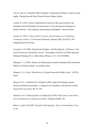 Lof, H. J. and A. C. Nchemba (1994) Seed banks: Enhancement of farmers’ control over seed 
supply. Farming Research Team, Western Province, Mongu, Zambia. 
Louette, D. (1994) Gestion Traditionelle de Variétés de Mais dans la Réserve del 
Biosphère Sierra de Manantlan et Conservation in situ de Ressources Genétiques de 
Plantes Cultivées. Ecole Supérieur Agronomique de Montpelier. Doctoral Thesis. 
Louette, D. (1997) A Study of Maize Varieties and Seed Sources in a Traditional 
Community in Mexico. In Forum de la Rencontre, Bamako, Mali, 26-28 Feb. 1997. 
Solagral/Orstom Web Pages. 
Louwaars, N. P. (1994) Integrated Seed Supply: a flexible approach. In Hanson, J. (ed). 
Seed Production by Smallholder Farmers. Proceedings of the ILCA/ICARDA Research 
Planning Workshop, ILCA, Addis Ababa, Ethiopia, 13-15. ILCA/ICARDA. 
Machado, A. T. (1996) Histórico do Melhoramento Genético Realizado Pelas Instituicoes 
Públicas e Privadas no Brasil: um enfoque crítico. 
Marques, C. L. O. and J. Macedo (n.d.) O Ensaio Nacional de Milho Crioulo. AS-PTA, 
Brazil. 
Maurya, D. H., A. Bottrall and J. Farrington (1988) Improved livelihoods, genetic 
diversity and farmer participation: a strategy for rice breeding in rain-fed areas in India. 
Experimental Agriculture 24, 311-320. 
Maxted, N., B. V. Ford-Lloyd and J. G. Hawkes (eds.) (1997) Plant Genetic Conservation: 
the in situ approach to crop plant preservation. Chapman and Hall. UK. 
Mitra, A., and S. Pal (1994) The spirit of the sanctuary. Down to Earth January 31, pp 
21-36. 
39 
 