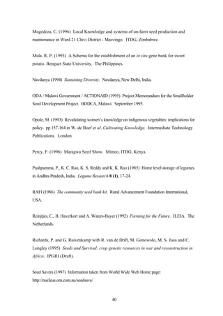Mugedeza, C. (1996) Local Knowledge and systems of on-farm seed production and 
maintenance in Ward 21 Chivi District - Masvingo. ITDG, Zimbabwe. 
Mula. R. P. (1993) A Schema for the establishment of an in situ gene bank for sweet 
potato. Benguet State University. The Philippines. 
Navdanya (1994) Sustaining Diversity. Navdanya, New Delhi, India. 
ODA / Malawi Government / ACTIONAID (1995) Project Memorandum for the Smallholder 
Seed Development Project. BDDCA, Malawi. September 1995. 
Opole, M. (1993) Revalidating women’s knowledge on indigenous vegetables: implications for 
policy. pp 157-164 in W. de Boef et al. Cultivating Knowledge. Intermediate Technology 
Publications. London. 
Percy, F. (1996) Maragwa Seed Show. Mimeo, ITDG, Kenya. 
Pushpamma, P., K. C. Rao, K. S. Reddy and K. K. Rao (1985) Home level storage of legumes 
in Andhra Pradesh, India. Legume Research 8 (1), 17-24. 
RAFI (1986) The community seed bank kit. Rural Advancement Foundation International, 
USA. 
Reinjtjes, C., B. Haverkort and A. Waters-Bayer (1992) Farming for the Future. ILEIA. The 
Netherlands. 
Richards, P. and G. Ruivenkamp with R. van de Drift, M. Gonowolo, M. S. Jusu and C. 
Longley (1995) Seeds and Survival: crop genetic resources in war and reconstruction in 
Africa. IPGRI (Draft). 
Seed Savers (1997) Information taken from World Wide Web Home page: 
http://nucleus.om.com.au/seedsave/ 
40 
 