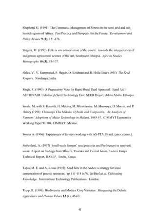 Shepherd, G. (1991) The Communal Management of Forests in the semi-arid and sub-humid 
regions of Africa: Past Practice and Prospects for the Future. Development and 
41 
Policy Review 9 (2), 151-176. 
Shigeta, M. (1990) Folk in situ conservation of the ensete: towards the interpretation of 
indigenous agricultural science of the Ari, Southwest Ethiopia. African Studies 
Monographs 10 (3), 93-107. 
Shiva, V., V. Ramprasad, P. Hegde, O. Krishnan and R. Holla-Bhar (1995) The Seed 
Keepers. Navdanya, India. 
Singh, R. (1990) A Preparatory Note for Rapid Rural Seed Appraisal. Band Aid / 
ACTIONAID / Edinburgh Seed Technology Unit, SEED Project, Addis Ababa, Ethiopia. 
Smale, M. with Z. Kaunda, H. Makina, M. Mkandawire, M. Msowoya, D. Mwale, and P. 
Heisey (1991) Chimanga Cha Makolo, Hybrids and Composites: An Analysis of 
Farmers’ Adoptions of Maize Technology in Malawi, 1988-91. CIMMYT Economics 
Working Paper 91/104, CIMMYT, Mexico. 
Soares A. (1996) Experiences of farmers working with AS-PTA, Brazil. (pers. comm.). 
Sutherland, A. (1997) Small-scale farmers’ seed practices and Preferences in semi-arid 
areas: Report on findings from Mbeere, Tharaka and Central Isiolo, Eastern Kenya. 
Technical Report, DAREP. Embu, Kenya. 
Tapia, M. E. and A. Rosas (1993) Seed fairs in the Andes: a strategy for local 
conservation of genetic resources. pp 111-118 in W. de Boef at al. Cultivating 
Knowledge. Intermediate Technology Publications. London. 
Tripp, R. (1996) Biodiversity and Modern Crop Varieties: Sharpening the Debate 
Agriculture and Human Values 13 (4), 46-63. 
 