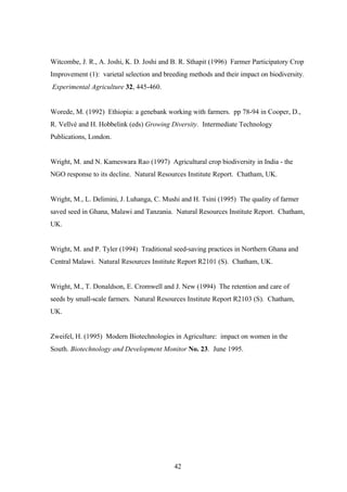 Witcombe, J. R., A. Joshi, K. D. Joshi and B. R. Sthapit (1996) Farmer Participatory Crop 
Improvement (1): varietal selection and breeding methods and their impact on biodiversity. 
Experimental Agriculture 32, 445-460. 
Worede, M. (1992) Ethiopia: a genebank working with farmers. pp 78-94 in Cooper, D., 
R. Vellvé and H. Hobbelink (eds) Growing Diversity. Intermediate Technology 
Publications, London. 
Wright, M. and N. Kameswara Rao (1997) Agricultural crop biodiversity in India - the 
NGO response to its decline. Natural Resources Institute Report. Chatham, UK. 
Wright, M., L. Delimini, J. Luhanga, C. Mushi and H. Tsini (1995) The quality of farmer 
saved seed in Ghana, Malawi and Tanzania. Natural Resources Institute Report. Chatham, 
UK. 
Wright, M. and P. Tyler (1994) Traditional seed-saving practices in Northern Ghana and 
Central Malawi. Natural Resources Institute Report R2101 (S). Chatham, UK. 
Wright, M., T. Donaldson, E. Cromwell and J. New (1994) The retention and care of 
seeds by small-scale farmers. Natural Resources Institute Report R2103 (S). Chatham, 
UK. 
Zweifel, H. (1995) Modern Biotechnologies in Agriculture: impact on women in the 
South. Biotechnology and Development Monitor No. 23. June 1995. 
42 
