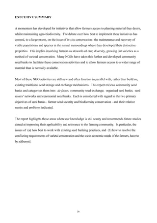 iv 
EXECUTIVE SUMMARY 
A momentum has developed for initiatives that allow farmers access to planting material they desire, 
whilst maintaining agro-biodiversity. The debate over how best to implement these initiatives has 
centred, to a large extent, on the issue of in situ conservation: the maintenance and recovery of 
viable populations and species in the natural surroundings where they developed their distinctive 
properties. This implies involving farmers as stewards of crop diversity, growing out varieties as a 
method of varietal conservation. Many NGOs have taken this further and developed community 
seed banks to facilitate these conservation activities and to allow farmers access to a wider range of 
material than is normally available. 
Most of these NGO activities are still new and often function in parallel with, rather than build on, 
existing traditional seed storage and exchange mechanisms. This report reviews community seed 
banks and categorises them into: de facto; community seed exchange; organised seed banks; seed 
savers’ networks and ceremonial seed banks. Each is considered with regard to the two primary 
objectives of seed banks - farmer seed security and biodiversity conservation - and their relative 
merits and problems indicated. 
The report highlights those areas where our knowledge is still scanty and recommends future studies 
aimed at improving their applicability and relevance to the farming community. In particular, the 
issues of (a) how best to work with existing seed banking practices, and (b) how to resolve the 
conflicting requirements of varietal conservation and the socio-economic needs of the farmers, have to 
be addressed. 
 