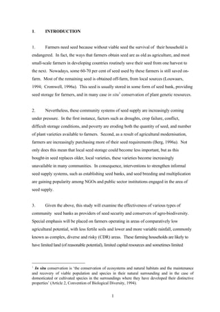 1 
1. INTRODUCTION 
1. Farmers need seed because without viable seed the survival of their household is 
endangered. In fact, the ways that farmers obtain seed are as old as agriculture, and most 
small-scale farmers in developing countries routinely save their seed from one harvest to 
the next. Nowadays, some 60-70 per cent of seed used by these farmers is still saved on-farm. 
Most of the remaining seed is obtained off-farm, from local sources (Louwaars, 
1994; Cromwell, 1996a). This seed is usually stored in some form of seed bank, providing 
seed storage for farmers, and in many case in situ1 conservation of plant genetic resources. 
2. Nevertheless, these community systems of seed supply are increasingly coming 
under pressure. In the first instance, factors such as droughts, crop failure, conflict, 
difficult storage conditions, and poverty are eroding both the quantity of seed, and number 
of plant varieties available to farmers. Second, as a result of agricultural modernisation, 
farmers are increasingly purchasing more of their seed requirements (Berg, 1996a). Not 
only does this mean that local seed storage could become less important, but as this 
bought-in seed replaces older, local varieties, these varieties become increasingly 
unavailable in many communities. In consequence, interventions to strengthen informal 
seed supply systems, such as establishing seed banks, and seed breeding and multiplication 
are gaining popularity among NGOs and public sector institutions engaged in the area of 
seed supply. 
3. Given the above, this study will examine the effectiveness of various types of 
community seed banks as providers of seed security and conservers of agro-biodiversity. 
Special emphasis will be placed on farmers operating in areas of comparatively low 
agricultural potential, with less fertile soils and lower and more variable rainfall, commonly 
known as complex, diverse and risky (CDR) areas. These farming households are likely to 
have limited land (of reasonable potential), limited capital resources and sometimes limited 
1 In situ conservation is ‘the conservation of ecosystems and natural habitats and the maintenance 
and recovery of viable population and species in their natural surrounding and in the case of 
domesticated or cultivated species in the surroundings where they have developed their distinctive 
properties’ (Article 2, Convention of Biological Diversity, 1994). 
 