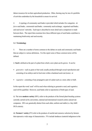 labour resources for on-farm agricultural production. Often, farming may be one of a portfolio 
of activities undertaken by the household to ensure its survival. 
4. A typology of community seed banks is provided which includes five categories: de 
facto seed banks; ceremonial seed banks; community seed exchange; organised seed banks; 
and seed savers’ networks. Each type is described in more detail and a comparison is made 
between them. The report then examines how these different types of seed banks contribute to 
maintaining biodiversity and seed security. 
2 
1.1 Terminology 
5. There are a number of terms common to the debate on seeds and community seed banks 
that are subject to various definitions. For this report some of these common terms will be 
defined. 
i) Seed is defined as the part of a plant from which a new plant can be grown. It can be: 
· generative - such as grain or fruit seed, usually produced through sexual reproduction and 
consisting of an embryo and its food store within a hardened seed coat (testa); or 
· vegetative - consisting of any propagative part of a plant such as a stem, tuber or bulb. 
In this report the word ‘seed’ will be used when referring to generative seed, and vegetative 
seed will be qualified. However, seed banks refer to repositories of both types of seed. 
ii) The term modern variety (MV), refers to the products of the formal plant breeding systems 
currently carried out by universities, national and international research centres and private 
companies. MVs are genetically distinct from each other, uniform and stable (i.e. they fulfil 
DUS criteria). 
iii) Farmers’ variety (FV) refer to the products of careful and extensive selection by farmers 
that represent a wide range of characteristics. FVs include landraces (material indigenous to the 
 