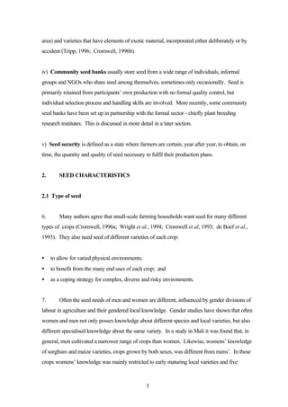 area) and varieties that have elements of exotic material, incorporated either deliberately or by 
accident (Tripp, 1996; Cromwell, 1996b). 
iv) Community seed banks usually store seed from a wide range of individuals, informal 
groups and NGOs who share seed among themselves, sometimes only occasionally. Seed is 
primarily retained from participants’ own production with no formal quality control, but 
individual selection process and handling skills are involved. More recently, some community 
seed banks have been set up in partnership with the formal sector - chiefly plant breeding 
research institutes. This is discussed in more detail in a later section. 
v) Seed security is defined as a state where farmers are certain, year after year, to obtain, on 
time, the quantity and quality of seed necessary to fulfil their production plans. 
3 
2. SEED CHARACTERISTICS 
2.1 Type of seed 
6. Many authors agree that small-scale farming households want seed for many different 
types of crops (Cromwell, 1996a; Wright et al., 1994; Cromwell et al, 1993; de Boef et al., 
1993). They also need seed of different varieties of each crop: 
· to allow for varied physical environments; 
· to benefit from the many end uses of each crop; and 
· as a coping strategy for complex, diverse and risky environments. 
7. Often the seed needs of men and women are different, influenced by gender divisions of 
labour in agriculture and their gendered local knowledge. Gender studies have shown that often 
women and men not only posses knowledge about different species and local varieties, but also 
different specialised knowledge about the same variety. In a study in Mali it was found that, in 
general, men cultivated a narrower range of crops than women. Likewise, womens’ knowledge 
of sorghum and maize varieties, crops grown by both sexes, was different from mens’. In these 
crops womens’ knowledge was mainly restricted to early maturing local varieties and five 
 