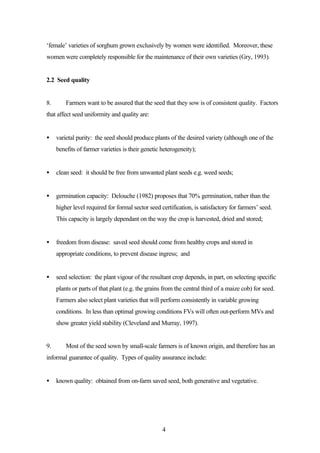 ‘female’ varieties of sorghum grown exclusively by women were identified. Moreover, these 
women were completely responsible for the maintenance of their own varieties (Gry, 1993). 
4 
2.2 Seed quality 
8. Farmers want to be assured that the seed that they sow is of consistent quality. Factors 
that affect seed uniformity and quality are: 
· varietal purity: the seed should produce plants of the desired variety (although one of the 
benefits of farmer varieties is their genetic heterogeneity); 
· clean seed: it should be free from unwanted plant seeds e.g. weed seeds; 
· germination capacity: Delouche (1982) proposes that 70% germination, rather than the 
higher level required for formal sector seed certification, is satisfactory for farmers’ seed. 
This capacity is largely dependant on the way the crop is harvested, dried and stored; 
· freedom from disease: saved seed should come from healthy crops and stored in 
appropriate conditions, to prevent disease ingress; and 
· seed selection: the plant vigour of the resultant crop depends, in part, on selecting specific 
plants or parts of that plant (e.g. the grains from the central third of a maize cob) for seed. 
Farmers also select plant varieties that will perform consistently in variable growing 
conditions. In less than optimal growing conditions FVs will often out-perform MVs and 
show greater yield stability (Cleveland and Murray, 1997). 
9. Most of the seed sown by small-scale farmers is of known origin, and therefore has an 
informal guarantee of quality. Types of quality assurance include: 
· known quality: obtained from on-farm saved seed, both generative and vegetative. 
 