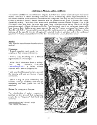 The Story of Abenaki Calais Flint Corn 
The summer of 1816 was so cold in New England that there was a snow storm or severe frost every 
month. Thousands of settlers pulled up stakes and headed West seeking a more hospitable climate. In 
the remote northern Vermont valley wherein lies the village of Calais only one kind of corn survived. 
Grown by the local Abenaki Native American tribe for generations and given to settlers, the variety, 
also known as Roy’s Calais Flint Corn, was the sole sustenance for many families that year. Kept by the 
Fair family since that time, the corn was saved from extinction when Native Americans in this 
generation rescued a 10 year-old jar of seed in Roy Fair’s basement, grew it out and shared it again with 
local farmers. Later Calais farmers gave some of the seed to Vermont seedsman Tom Stearns who 
shared it with Fedco. This Abenaki treasure is used for making corn meal and Johnny Cakes - a living 
teaching of the age-old benefits of regionally adapted heirloom varieties and of the continued 
generosity of Native American farmers to this day. Source: Lorraine Landers, Dawnland Center 
12 
Inquiry: 
Why was the Abenaki corn the only crop to 
survive? 
Extensions: 
* Research ways that plants survive by 
adapting to their unique environment. 
* Write a story describing how a difficult 
experience made you stronger. 
* Visit a local restoration farm or village. 
Visit the Plimouth Plantation 
<www.plimoth.org>, a living history 
museum with a seed-saving program. 
* Visit your local historical society, research 
the farming and land use history of your 
community. 
* Make a map of your community one 
hundred years ago and today, with displays 
comparing the food system and use of 
resources. 
Debate: Do you agree or disagree: 
The colonization of native resources is 
justified on the ground that indigenous 
people do not “improve” their land and 
resources. 
Read: Biopiracy by Vandana Shiva 
Visit: <www.vshiva.net> 
 