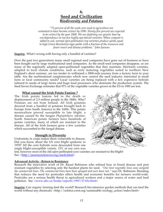 6. 
Seed and Civilization 
Biodiversity and Potatoes 
“75 percent of all the seeds ever used in agriculture are 
estimated to have become extinct by 1990. Ninety five percent are expected 
to be extinct by the year 2000. We are depleting our genetic base by 
overdependence on too few highly specialized varieties. When compost is 
added to soil, normal open-pollinated crop varieties produce yields equal 
to high Green Revolution-type yields with a fraction of the resources and 
fewer insect and disease problems.” John Jeavons 
Inquiry: What’s wrong with having only a handful of varieties? 
Over the past two generations many small regional seed companies have gone out of business or have 
been bought out by large multinational seed companies. As the small seed companies disappear, so are 
many of the regionally adapted open-pollinated vegetables that they maintain. Heirloom varieties, 
adapted to local climate conditions, such as early maturing vegetables suited to northern New 
England’s short summer, are too tender to withstand a 3000-mile journey from a factory farm to your 
table. Are the multinational conglomerates which now control the seed industry interested in small 
farm or local community needs? Local varieties are being replaced with a few expensive hybrids 
tailored to needs of large farms and huge food processors who dominate the production system. The 
Seed Savers Exchange estimates that 97% of the vegetable varieties grown in the US in 1900 are lost. 
13 
What caused the Irish Potato Famine ? 
The Irish potato famine led to the death or 
displacement of 2.5 million people in the 1840s. Why? 
Potatoes are not from Ireland. All Irish potatoes 
descend from a handful of potatoes brought back to 
Europe from South America in the 1600s. This potato 
monoculture proved susceptible to late blight, a 
disease caused by the fungus Phytophthora infestans. 
South American potato farmers have hundreds of 
potato varieties, many of which are resistant to the 
disease. All of the Irish farmers grew a few varieties 
which succumbed to the fungal disease. 
Strength in Diversity 
Uniformity in crops makes them vulnerable to disease. 
Did you know about the US corn blight epidemic in 
1970? All the corn hybrids were descended from one 
single blight-susceptible variety. 15% of our corn was 
lost, however most of the old open-pollinated corn varieties are resistant to the blight! 
See: <http://journeytoforever.org/seeds.html> 
Advanced Activity - Return to Resistance 
Research the innovative work of Dr. Raoul Robinson who refined how to breed disease and pest 
resistant vegetables by selecting only the hardiest plants for seed. “Our best vegetable lines now outyield 
the commercial lines. The commercial lines have been sprayed and ours have not,” says Dr. Robinson. Breeding 
that reduces the need for pesticides offers health and economic benefits for farmers world-wide. 
Pesticides are a serious health threat to agricultural workers and a major source of water and land 
pollution. See: <www.idrc.ca/books/reports/1997/17-01e.html> 
Inquiry: Can organic farming feed the world? Research bio-intensive garden methods that can feed the 
world without any chemicals: <http://solstice.crest.org/sustainable/ecology_action/index.html> 
 
