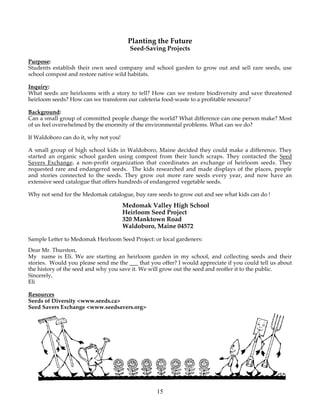 Planting the Future 
Seed-Saving Projects 
Purpose: 
Students establish their own seed company and school garden to grow out and sell rare seeds, use 
school compost and restore native wild habitats. 
Inquiry: 
What seeds are heirlooms with a story to tell? How can we restore biodiversity and save threatened 
heirloom seeds? How can we transform our cafeteria food-waste to a profitable resource? 
Background: 
Can a small group of committed people change the world? What difference can one person make? Most 
of us feel overwhelmed by the enormity of the environmental problems. What can we do? 
If Waldoboro can do it, why not you! 
A small group of high school kids in Waldoboro, Maine decided they could make a difference. They 
started an organic school garden using compost from their lunch scraps. They contacted the Seed 
Savers Exchange, a non-profit organization that coordinates an exchange of heirloom seeds. They 
requested rare and endangered seeds. The kids researched and made displays of the places, people 
and stories connected to the seeds. They grow out more rare seeds every year, and now have an 
extensive seed catalogue that offers hundreds of endangered vegetable seeds. 
Why not send for the Medomak catalogue, buy rare seeds to grow out and see what kids can do ! 
Medomak Valley High School 
Heirloom Seed Project 
320 Manktown Road 
Waldoboro, Maine 04572 
Sample Letter to Medomak Heirloom Seed Project: or local gardeners: 
Dear Mr. Thurston, 
My name is Eli. We are starting an heirloom garden in my school, and collecting seeds and their 
stories. Would you please send me the ___ that you offer? I would appreciate if you could tell us about 
the history of the seed and why you save it. We will grow out the seed and reoffer it to the public. 
Sincerely, 
Eli 
Resources 
Seeds of Diversity <www.seeds.ca> 
Seed Savers Exchange <www.seedsavers.org> 
15 
 