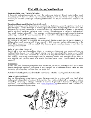 Ethical Business Considerations 
Underweight Packets - Truth in Packaging 
If the seed is underpacked, should you empty the packets and start over? Does it matter by how much 
it is underpacked? Can you tolerate any underpack? 0 to 1 per cent? Less than 2 per cent? 5 per cent? 
How do you feel after you bought something and then find out that the advertisement claim was not 
truthful? 
Variation of Packets and Quality Control (advanced) 
Even if your average packet checked out as accurate using the formula, you will experience variation in 
packet weights. Sample the weight of every 10th packet to see how much your packet run varies. The 
results should organize themselves as a bell curve with the largest number of packets at the desired 
weight and fewer and fewer packets at either extreme. What percentage of packets is underweight? 
How much variation is tolerable? How much do you think you need to overpack to avoid getting any 
underweight packets? Try some experiments. Try to overpack by 10% and see what results you get. 
How does Accuracy affect Profitability? (advanced) 
For example, if you buy 5 lb. bean seed for $8/lb, repack them accurately into 80 one-oz. packages @ 
1.00 each, how much is your profit? If you overpack by 25%, how many packets will you get out of the 
5 lb.? How much money will you make? Why does your profit percentage decrease by more than the 
percentage of the overpack? 
Value of your Labor (advanced) 
Keep track of how many hours labor it takes to run your seed store and how much profit you are 
making. If you divided your profits equally among your class according to how many hours worked 
(including your own hours) how much did each person make per hour? How much of your labor was 
seed packing? How many packets did you make in how many hours? How many packets per hour? If 
you doubled your packing speed, how would that affect your “wage” (profit divided by hours 
worked)? 
Germination 
What if your seed achieves a poor germination result when you test it? Should you sell it if it is below 
federal germination standard? Is it ethical to label it as such but to enclose extra seed? What if it tests 
just above federal standard but lower than you would like? 
Note: Schools that buy bulk seeds from Fedco will receive a list of the Federal germination standards. 
What is Right Livelihood? 
Can you think of other ethical business issues that you would like to explore with your class? What 
makes you trust a product or business? Is it ever okay for a business to lie (such as engaging in false or 
misleading advertising or telling a half-truth) to increase its profits? Is there such a thing as right 
livelihood? How would you define it? Visit <www.coopamerica.org> to learn about what kids can do to 
protest sneaker sweatshops, and more. 
23 
 