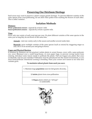 Preserving Our Heirloom Heritage 
Seed savers may want to preserve a plant's unique genetic heritage. To prevent different varieties of the 
same species from cross-pollinating, do not allow their pollen from reaching the flowers of each other. 
This is called ‘isolation’. 
Isolation Methods 
Distance 
Wind- pollinated crossers - separate by at least 1 mile 
Insect-pollinated crossers - separate by at least a quarter mile. 
Time 
Grow only one variety of each crop type per year. Or plant different varieties of the same species in the 
same year as long they do not flower at the same time. 
Annuals - start one variety early in the season and another several weeks later. 
Biennials -grow multiple varieties of the same species (such as onions) by staggering stages so 
only one is in its second year and going to flower. 
Cages and Physical Barriers 
If isolation by distances are not practical, isolate plants in screen houses, cover with a spun polyester 
row cover (Reemay) over a small hoop-house, or even paper bags, to prevent roving insects from 
entering. Introduce some insects inside to pollinate the plants. Pull out (rogue) any plants that cross 
accidentally and eat your mistakes! Pollinators must be introduced into the closed environment, or you 
must hand-pollinate. Intentional crossing is breeding. Plant your crosses next season to see what new 
varieties grow. 
To maintain robust plants from seed you save: 
1. Maintain large population sizes for full genetic diversity, 
2. Isolate plants from cross-pollination. 
3. Rogue plants which are “off-type” 
or undesirable. 
32 
 