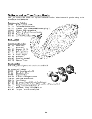Native American Three Sisters Garden 
The Three Sisters—corn, beans, and squash—are the traditional Native American garden family. Each 
plant helps the others grow. 
Recommended Varieties: 
343 JO Jacob’s Cattle Bean OG 
371 CO True Red Cranberry Bean 
682 CO Abenaki Calais Flint Corn OG (formerly Roy’s) 
688 MB Mandan Bride Indian Corn 
1538 YC Yellow Crookneck Summer Squash 
1628 BB Burgess Buttercup 
1648 ZO Zeppelin Delicata Squash OG 
Herb Garden 
Recommended Varieties: 
4414 SB Sweet Basil 
4519 CO Cilantro OG 
4531 BO Bouquet Dill OG 
4556 ZF Zefa Fino Fennel 
4616 SM Sweet Marjoram 
4648 GR Greek Oregano 
4657 RM Rosemary 
4665 SO Broadleaf Sage OG 
4687 GT German Thyme 
Snack Garden 
Pick fresh garden vegetables for school lunch and snack 
Recommended Varieties: 
230 JD Jade String Beans (bush) 
781 LC Lincoln Shell Pea 
892 NP Sugarsnap Pea 
1226 NL National Pickling Cucumber 
2086 MK Mokum Carrot (hybrid) 
2550 TY Tyee Spinach 
2789 BO De Morges Braun OG (butterhead lettuce) 
2854 BO Blushed Butter Cos Lettuce OG (beautiful red/green ruffles) 
2883 CO Crisp Mint Romaine Lettuce OG 
4119 VO Peacevine Cherry Tomato OG (OP) 
4282 SG Sungold Cherry Tomato (hybrid) 
44 
 
