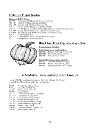 Children’s Project Garden 
Recommended Varieties: 
280 NO Northeaster Pole Bean OG (teepee pole bean) 
1226 NL National Pickling Cucumber (pickles) 
1752 HO Howden Jack-o-Lantern Pumpkin OG 
1827 SJ Snack Jack Pumpkin (Lots-o-Seeds, hybrid) 
1968 SP Speckled Swan Gourd (spectacular bird houses or musical instruments) 
4137 NO Orange Banana Tomato OG (symphonic tomato sauce) 
4140 AO Amish Paste Tomato OG (traditional tasty tomato sauce) 
5439 SS Sunflower Sampler 
5454 MM Mammoth mix Sweet Pea (climbs on the fences) 
8161 Spring Wheat OG (seed to bread) 
Breed Your Own Vegetables Collection 
Recommended Varieties: 
Winter Squashes to breed together: 
1628 BB Burgess Buttercup (C. maxima) 
1655 BH Blue Hubbard (C. maxima) 
1656 RK Red Kuri (C. maxima) 
Summer Squashes to breed together: 
1456 CR Costata Romanesca (C. pepo) 
1538 YC Yellow Crookneck (C. pepo) 
1590 BG Benning’s Green Tint (C. pepo) 
2. Seed Store - Packets of Easy-to-Sell Favorites 
Here are 50 of the most popular items in the Fedco catalog. Don’t forget 
to include the 9 herbs listed under the Herb Garden. 
204 PR Provider Bush Green Beans 
760 GA Green Arrow Shell Pea 
818 GT Oregon Giant Snow Pea 
892 NP Sugarsnap Pea 
1234 CC Cross Country Hybrid Cucumber 
1312 MM Marketmore 76 Cucumber 
1456 CR Costata Romanesca Zucchini 
1628 BB Burgess Buttercup Squash 
1645 WO Waltham Butternut Squash OG 
1648 ZO Zeppelin Delicata Squash OG 
2050 NF Nantes Fancy Carrot 
2109 WO Early Wonder Tall Top Beet OG 
2510 SP Space Hybrid Spinach 
46 
 