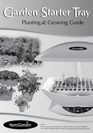 Garden Starter Tray 
Planting & Growing Guide 
NOTE: 
Do not unwrap Tray until you are ready to plant your seeds. The plastic 
cover retains moisture that is critical for easy planting and fast germination. 
 