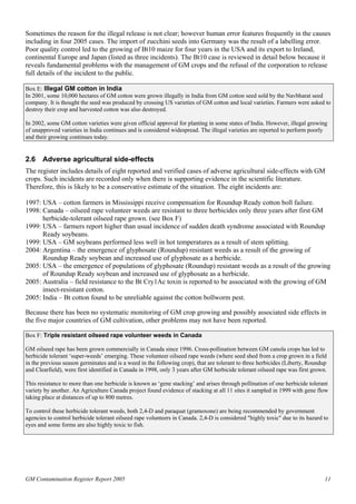 Sometimes the reason for the illegal release is not clear; however human error features frequently in the causes 
including in four 2005 cases. The import of zucchini seeds into Germany was the result of a labelling error. 
Poor quality control led to the growing of Bt10 maize for four years in the USA and its export to Ireland, 
continental Europe and Japan (listed as three incidents). The Bt10 case is reviewed in detail below because it 
reveals fundamental problems with the management of GM crops and the refusal of the corporation to release 
full details of the incident to the public. 
Box E: Illegal GM cotton in India 
In 2001, some 10,000 hectares of GM cotton were grown illegally in India from GM cotton seed sold by the Navbharat seed 
company. It is thought the seed was produced by crossing US varieties of GM cotton and local varieties. Farmers were asked to 
destroy their crop and harvested cotton was also destroyed. 
In 2002, some GM cotton varieties were given official approval for planting in some states of India. However, illegal growing 
of unapproved varieties in India continues and is considered widespread. The illegal varieties are reported to perform poorly 
and their growing continues today. 
2.6 Adverse agricultural side-effects 
The register includes details of eight reported and verified cases of adverse agricultural side-effects with GM 
crops. Such incidents are recorded only when there is supporting evidence in the scientific literature. 
Therefore, this is likely to be a conservative estimate of the situation. The eight incidents are: 
1997: USA – cotton farmers in Mississippi receive compensation for Roundup Ready cotton boll failure. 
1998: Canada – oilseed rape volunteer weeds are resistant to three herbicides only three years after first GM 
herbicide-tolerant oilseed rape grown. (see Box F) 
1999: USA – farmers report higher than usual incidence of sudden death syndrome associated with Roundup 
Ready soybeans. 
1999: USA – GM soybeans performed less well in hot temperatures as a result of stem splitting. 
2004: Argentina – the emergence of glyphosate (Roundup) resistant weeds as a result of the growing of 
Roundup Ready soybean and increased use of glyphosate as a herbicide. 
2005: USA – the emergence of populations of glyphosate (Roundup) resistant weeds as a result of the growing 
of Roundup Ready soybean and increased use of glyphosate as a herbicide. 
2005: Australia – field resistance to the Bt Cry1Ac toxin is reported to be associated with the growing of GM 
insect-resistant cotton. 
2005: India – Bt cotton found to be unreliable against the cotton bollworm pest. 
Because there has been no systematic monitoring of GM crop growing and possibly associated side effects in 
the five major countries of GM cultivation, other problems may not have been reported. 
Box F: Triple resistant oilseed rape volunteer weeds in Canada 
GM oilseed rape has been grown commercially in Canada since 1996. Cross-pollination between GM canola crops has led to 
herbicide tolerant ‘super-weeds’ emerging. These volunteer oilseed rape weeds (where seed shed from a crop grown in a field 
in the previous season germinates and is a weed in the following crop), that are tolerant to three herbicides (Liberty, Roundup 
and Clearfield), were first identified in Canada in 1998, only 3 years after GM herbicide tolerant oilseed rape was first grown. 
This resistance to more than one herbicide is known as ‘gene stacking’ and arises through pollination of one herbicide tolerant 
variety by another. An Agriculture Canada project found evidence of stacking at all 11 sites it sampled in 1999 with gene flow 
taking place at distances of up to 800 metres. 
To control these herbicide tolerant weeds, both 2,4-D and paraquat (gramoxone) are being recommended by government 
agencies to control herbicide tolerant oilseed rape volunteers in Canada. 2,4-D is considered "highly toxic" due to its hazard to 
eyes and some forms are also highly toxic to fish. 
GM Contamination Register Report 2005 11 
 