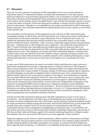 2.7 Discussion 
There are very few systematic investigations of GM contamination when it occurs and no national or 
international register of contamination incidents. Currently, GM contamination is most often exposed 
following sampling by non-governmental organisations (NGOs), such as Greenpeace or Friends of the Earth. 
Monitoring of the purity of food ingredients is being undertaken by food producers and public authorities in 
some countries, but the findings are not in the public domain. And, while the biotechnology industry is anxious 
to report the number of hectares of GM crops being grown worldwide, it becomes secretive when faced with 
issues of contamination. Although it is not comprehensive, the sample of incidents that the GM Contamination 
Register represents, shows that GM contamination has affected around twice as many countries as are involved 
in growing GM crops. 
One real problem with the detection of GM contamination came to the fore in 2005 with the Bt10 maize 
contamination incident. In official terms, this GM maize did not exist. It had not been tested in field trials, so 
no details had to be disclosed to authorities to gain authorisation. Even if it had been used in trials, it is 
unlikely that information about the genes inserted would have been in the public domain, as this is often 
deemed ‘confidential business information’. There is an array of potentially dangerous genes being introduced 
into crops – coding for drugs or other biologically active compounds – that could easily escape detection. In 
2005, 12 tonne of GM peas with a bean alpha-amylase inhibitor gene had to be destroyed when it was 
belatedly discovered in their development that the GM version of the alpha-amylase inhibitor could cause an 
allergic reaction in mice.2 Past experience, as revealed in the GM Contamination Register, is that these peas 
could have gone astray and entered the food chain. Whether countries, especially developing countries, even 
have the capacity to detect GM contamination is doubtful especially when considering that Syngenta, a major 
multinational corporation, took four years to detect that its seed supplies were contaminated (see review 
below). 
In many cases of GM contamination, the source is not usually reliably identified and so steps to prevent or 
detect future contamination are not taken. Underlying causes are usually revealed only if official agencies 
follow up cases and practice varies. For example, New Zealand does follow up incidents when detected and 
information about them is made available. In Australia, breaches of GM license conditions that are reported to 
the Federal Regulator are generally investigated in order to identify the cause of the contamination and are 
publicly reported. However, this is not required in relation to seed imports, food contamination or breaches 
that occur under different State legislation. In the USA, where most GM crops are grown commercially, there 
seems little interest in tracing and containing contamination even with respect to experimental field trials 
which must be monitored as part of their permits. A recent audit by the US Department of Agriculture of the 
inspection of experimental GMO releases revealed serious weaknesses and failures which included the 
potential to allow GM organisms to persist in the environment.3 The site of field trials was not always known, 
information was lacking, and inspections had not taken place, with only 1 of 12 drug producing GM field trials 
examined being inspected fully. The audit concluded that poor systems for post-harvest management could 
lead to drug producing crops accidentally entering the food chain. 
The data from the GM Contamination Register shows that GM contamination can arise at every stage of 
development – from the laboratory to the field. Cases of misidentification, poor quality control and lack of 
awareness of controls in laboratories have led to GM tomato, zucchini and maize seed being distributed around 
the world, and meat from GM pigs entering the food chain. Seed used for GM field trials, even the high-profile 
scientific farm-scale evaluations in the UK, has been found to be contaminated by other GM crops. 
Experimental trials have led to contamination of neighbouring and subsequent crops. Cross-pollination and 
poor quality control have led to non-GM seed and food aid being contaminated. Illegal large-scale growing of 
GM crops in Brazil, India and Romania, together with scientists conducting illegal trials or failing to contain 
them properly, show how out-of-control GM crops are even when apparently ‘strictly contained’. 
Despite this apparent systemic failure to control contamination, official reactions to contamination and illegal 
releases are weak. The most common reaction to cases of contamination is for companies and governments to 
consider raising thresholds for allowable contamination. For example, in response to the Bt10 incident (see 
below) Japan has been considering a 1% threshold to avoid shipments being rejected, and Syngenta is reported 
GM Contamination Register Report 2005 12 
 