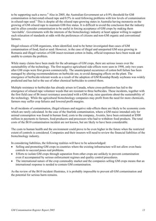 to be supporting such a move.4 Also in 2005, the Australian Government set a 0.9% threshold for GM 
contamination in harvested oilseed rape and 0.5% in seed following problems with low levels of contamination 
in oilseed rape seed.5 This is despite all the oilseed rape-growing states in Australia having moratoria on the 
growing of GM oilseed rape to maintain GM-free status. It is difficult to avoid the conclusion that the industry 
and its allies consider contamination to be useful in forcing acceptance of GM crops by making them 
‘inevitable’. Governments with the interests of the biotechnology industry at heart appear willing to support 
such relaxation of standards at odds with the preferences of citizens and non-GM organic and conventional 
farmers. 
Illegal releases of GM organisms, when identified, tend to be better investigated than cases of GM 
contamination of food, feed or seed. However, in the case of illegal and unreported GM soya growing in 
Romania and illegal varieties of GM insect-resistant cotton in India, official responses have been weak and 
unable to contain the problem. 
While many claims have been made for the advantages of GM crops, there are serious issues over the 
sustainability of the technology. The first negative agricultural side-effects were seen in 1998, only two years 
after GM crops were first grown commercially. The unanticipated occurrence of cotton boll failure has been 
managed by altering recommendations on herbicide use, to avoid damaging effects on the plant. The 
emergence of herbicide-tolerant weeds as a result of the adoption of GM Roundup Ready soybeans was widely 
predicted and has led to the use of other chemical herbicides to control them. 
Multiple resistance to herbicides has already arisen in Canada, where cross-pollination has led to the 
emergence of oilseed rape volunteer weeds that are resistant to three herbicides. These incidents, together with 
the first field case of Bt insect resistance associated with a GM crop, raise questions about the sustainability of 
the technology. While the agricultural biotechnology companies may profit from the need for more chemicals, 
farmers may suffer crop failures and lowered profit margins. 
In all incidents of contamination, illegal releases and negative side-effects there are likely to be economic costs 
which are rarely calculated. In the case of the Starlink contamination, where a GM maize intended only for 
animal consumption was found in human food, costs to the company, Aventis, have been estimated at $500 
million in payments to farmers, food producers and processors who had to withdraw food products. The total 
costs of the Bt10 contamination incident are not known, but are likely to have been considerable. 
The costs to human health and the environment could prove to be even higher in the future when the restricted 
extent of controls is considered. Companies and their insurers will need to review the financial liabilities of the 
biotechnology industry. 
In considering liabilities, the following realities will have to be acknowledged: 
• Selling and promoting GM crops in countries where the existing infrastructure will not allow even basic 
controls to succeed poses real problems. 
• Efforts to isolate GM crops through separation from other crops are unlikely to prevent contamination 
even if accompanied by serious enforcement regimes and quality control procedures. 
• The international nature of the crop commodity market and the companies selling GM crops means that an 
international response is needed to contain GM contamination. 
As the review of the Bt10 incident illustrates, it is probably impossible to prevent all GM contamination and 
the potential for serious harm remains. 
GM Contamination Register Report 2005 13 
 