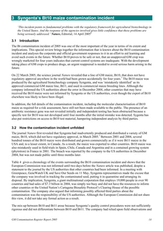 3 Syngenta’s Bt10 maize contamination incident 
‘This incident points to fundamental problems with the regulatory framework for agricultural biotechnology in 
the United States. And the response of the agencies involved gives little confidence that these problems are 
being seriously addressed.’ Nature, Editorial, 14 April 20056 
3.1 Introduction 
The Bt contamination incident of 2005 was one of the most important of the year in terms of its extent and 
implications. This special review brings together the information that is known about the Bt10 contamination 
incident and analyses the corporate and official government responses to it in an effort to aid learning and 
avoid such events in the future. Whether Bt10 proves to be safe or not, that an unapproved GM crop was 
wrongly marketed for four years indicates that current control systems are inadequate. With the development 
taking place of GM crops to produce drugs, an urgent reappraisal is needed to avoid serious harm arising in the 
future. 
On 22 March 2005, the science journal Nature revealed that a line of GM maize, Bt10, that does not have 
regulatory approval anywhere in the world had been grown accidentally for four years.7 The Bt10 maize was 
produced by the agricultural biotechnology company Syngenta, and was ‘mistakenly identified’ as its 
approved commercial GM maize line, Bt11, and used in commercial maize breeding lines. Although the 
company informed the US authorities about the error in December 2004, other countries that may have 
received the Bt10 maize were not informed by Syngenta or the US authorities, even though the export of Bt10 
elsewhere was likely to have been illegal. 
In addition, the full details of the contamination incident, including the molecular characterisation of Bt10 
maize as required for a risk assessment, have still not been made available to the public. The presence of an 
antibiotic resistance gene was not revealed initially and independent testing has been obstructed because a 
specific test for Bt10 was not developed until four months after the initial mistake was detected. Sygenta has 
also put restrictions on access to Bt10 test material, hampering independent analysis by third parties. 
3.2 How the contamination incident unfolded 
The journal Nature first revealed that Syngenta had inadvertently produced and distributed a variety of GM 
maize, Bt10, which did not have regulatory approval, in March 2005.7 Between 2001 and 2004, several 
hundred tonnes of the Bt10 maize were distributed and grown commercially as if it were Bt11 maize in the 
USA and, to a lesser extent, in Canada. As a result, the maize was exported to other countries. Bt10 maize was 
also mistakenly used in field trials in Spain, Chile, Canada and Argentina and in a contained growing system 
(phytotron) in France in 2001. The breach was reported by the company to the US authorities in December 
2004, but was not made public until three months later. 
Table 4 gives a chronology of the events surrounding the Bt10 contamination incident and shows that the 
European Commission was not informed until two days before the Nature article was published, despite a 
statement to the journal by the US authorities that other countries had been informed. In a meeting with 
Greenpeace, GeneWatch UK and Save Our Seeds on 11 May, Syngenta representatives made the excuse that 
the company was involved in tracking the contaminated seed, putting it in quarantine and arranging its 
disposal. By implication, Syngenta, a giant multinational corporation that employs 19,000 people in over 90 
countries and had sales of $7.3 billion in 2004, was simply too busy and did not have the resources to inform 
other countries or the United Nation’s Cartagena Biosafety Protocol’s Clearing House of the possible 
contamination. The company also argued that informing possibly affected third parties about the 
contamination was the responsibility of the US authorities. Although the European Commission did not share 
this view, it did not take any formal action as a result. 
The mix-up between Bt10 and Bt11 arose because Syngenta’s quality control procedures were not sufficiently 
rigorous and did not differentiate between Bt10 and Bt11. The company had relied upon field observations and 
GM Contamination Register Report 2005 14 
 