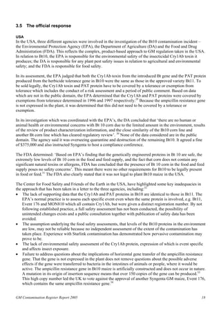 3.5 The official response 
USA 
In the USA, three different agencies were involved in the investigation of the Bt10 contamination incident – 
the Environmental Protection Agency (EPA), the Department of Agriculture (DA) and the Food and Drug 
Administration (FDA). This reflects the complex, product-based approach to GM regulation taken in the USA. 
In relation to Bt10, the EPA is responsible for the environmental safety of the insecticidal Cry1Ab toxin it 
produces; the DA is responsible for any plant pest safety issues in relation to agricultural and environmental 
safety; and the FDA is responsible for food safety. 
In its assessment, the EPA judged that both the Cry1Ab toxin from the introduced Bt gene and the PAT protein 
produced from the herbicide tolerance gene in Bt10 were the same as those in the approved variety Bt11. To 
be sold legally, the Cry1Ab toxin and PAT protein have to be covered by a tolerance or exemption from 
tolerance which includes the conduct of a risk assessment and a period of public comment. Based on data 
which are not in the public domain, the EPA determined that the Cry1Ab and PAT proteins were covered by 
exemptions from tolerance determined in 1996 and 1997 respectively.29 Because the ampicillin resistance gene 
is not expressed in the plant, it was determined that this did not need to be covered by a tolerance or 
exemption. 
In its investigation which was coordinated with the EPA’s, the DA concluded that ‘there are no human or 
animal health or environmental concerns with Bt 10 corn due to the limited amount in the environment, results 
of the review of product characterization information, and the close similarity of the Bt10 corn line and 
another Bt corn line which has cleared regulatory review’. 30 None of the data considered are in the public 
domain. The agency said it was overseeing quarantine and destruction of the remaining Bt10. It agreed a fine 
of $375,000 and also instructed Syngenta to host a compliance conference. 
The FDA determined: ‘Based on EPA’s finding that the genetically engineered proteins in Bt 10 are safe, the 
extremely low levels of Bt 10 corn in the food and feed supply, and the fact that corn does not contain any 
significant natural toxins or allergens, FDA has concluded that the presence of Bt 10 corn in the food and feed 
supply poses no safety concerns’. This meant there were no other requirements for Bt10 to be legally present 
in food or feed.31 The FDA also clearly stated that it was not legal to plant Bt10 maize in the USA. 
The Center for Food Safety and Friends of the Earth in the USA, have highlighted some key inadequacies in 
the approach that has been taken in a letter to the three agencies, including:32 
• The lack of supporting data that the Cry1Ab and PAT proteins in Bt10 are identical to those in Bt11. The 
EPA’s normal practice is to assess each specific event even when the same protein is involved, e.g. Bt11, 
Event 176 and MON810 which all contain Cry1Ab, but were given a distinct registration number. By not 
following established practice, a full safety assessment has not been conducted, the possibility of 
unintended changes exists and a public consultation together with publication of safety data has been 
avoided. 
• The assumption underlying the food safety assessments, that levels of the Bt10 proteins in the environment 
are low, may not be reliable because no independent assessment of the extent of the contamination has 
taken place. Experience with Starlink contamination has demonstrated how pervasive contamination may 
prove to be. 
• The lack of environmental safety assessment of the Cry1Ab protein, expression of which is event specific 
and affects insect exposure. 
• Failure to address questions about the implications of horizontal gene transfer of the ampicillin resistance 
gene. That the gene is not expressed in the plant does not remove questions about the possible adverse 
effects if the gene were transferred to bacteria in the intestines of animals or people, where it would be 
active. The ampicillin resistance gene in Bt10 maize is artificially constructed and does not occur in nature. 
A mutation in its origin of insertion sequence means that over 150 copies of the gene can be produced.33 
This high copy number led the UK to vote against the approval of another Syngenta GM maize, Event 176, 
which contains the same ampicillin resistance gene.34 
GM Contamination Register Report 2005 18 
 