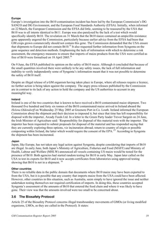 Europe 
Europe’s investigation into the Bt10 contamination incident has been led by the European Commission’s DG 
SANCO and DG Environment, and the European Food Standards Authority (EFSA). Initially, when informed 
on 22 March, the European Commission and the EFSA did little, seeming to be reassured by the USA that 
Bt10 was to all intents identical to Bt11. Europe was also paralysed by the lack of a test which would 
specifically identify Bt10. The revelation on 31 March that the Bt10 maize contained an ampicillin resistance 
gene apparently angered the Commission, particularly because earlier advice from the EFSA had been that 
GM crops grown commercially should not contain this gene. The Commission demanded that the USA ensure 
that shipments to Europe did not contain Bt10.35 It also requested further information from Syngenta on the 
gene sequence and detection methods. Emphasising the lack of information with which to determine a risk 
assessment, the emergency measures to ensure that imports of maize products from the USA were certified as 
free of Bt10 were formalised on 18 April 2005.36 
On 9 June, the EFSA published its opinion on the safety of Bt10 maize. Although it concluded that because of 
the small quantities involved there were unlikely to be any safety issues, the lack of full information and 
inability to verify independently some of Syngenta’s information meant that it was not possible to determine 
the safety of Bt10 itself. 
Despite an illegal release of a GM organism having taken place in Europe, where all releases require a licence, 
no further action is being taken against the company. The angry press releases published by the Commission 
are in contrast to its lack of any action to hold the company and the US authorities to account in any 
meaningful way. 
Ireland 
Ireland is one of the two countries that is known to have received a Bt10 contaminated maize shipment. Two 
thousand five hundred and forty six tonnes of the Bt10 contaminated maize arrived in Ireland aboard the 
Helena Oldendorff on Wednesday 25 May 2005 at Greenore Port in Co. Louth. Ireland informed the European 
Commission about the shipment and their decision to impound it, but since that time has left responsibility for 
disposal with the importer, Arcady Feeds Ltd. In a letter to the Green Party leader Trevor Sargent on 24 June, 
the Irish Minister of Agriculture said: ‘Responsibility for disposal of this material rests with the importer. The 
importer has been requested to submit proposals for disposal of the material and has responded saying that 
they are currently exploring three options, viz incineration abroad; return to country of origin or possible 
composting within Ireland, the latter which would require the consent of the EPA.’37 According to Syngenta 
the shipment has been incinerated. 
Japan 
Japan, like Europe, has not taken any legal action against Syngenta, despite considering that imports of Bt10 
are illegal. In early June, both Japan’s Ministry of Agriculture, Fisheries and Food (MAFF) and Ministry of 
Health, Labour and Welfare (MHLW) announced all vessels containing US maize would be tested for the 
presence of Bt10. Both agencies had started random testing for Bt10 in early May. Japan later called on the 
USA to test its exports for Bt10 and it now accepts certificates from laboratories using approved testing 
showing that Bt10 is not in a shipment. 38 
Other countries 
There is no reliable data in the public domain that documents where Bt10 maize may have been exported to 
from the USA, but it is possible that any country that imports maize from the USA could have been affected. 
However, other countries in this situation, such as Australia, seem simply to have ignored the issue and neither 
undertaken testing themselves nor required certification of imports. In doing this, these countries accepted 
Syngenta’s assessment of the amounts of Bt10 that entered the food chain and where it was likely to have 
gone. Their view was that the amounts involved were too small to be concerned about. 
3.6 The Biosafety Protocol 
Article 25 of the Biosafety Protocol concerns illegal transboundary movements of GMOs (or living modified 
organisms, LMOs, as they are called in the Protocol). It states: 
GM Contamination Register Report 2005 19 
 