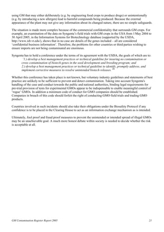 using GM that may either deliberately (e.g. by engineering food crops to produce drugs) or unintentionally 
(e.g. by introducing a new allergen) lead to harmful compounds being produced. Because the external 
appearance of the plant may not give any information about its changed nature, there are no simple safeguards. 
The situation is made more complex because of the commercial confidentiality that surrounds GM crops. For 
example, an examination of the data on Syngenta’s field trials with GM crops in the USA from 1 May 2004 to 
30 April 2005, in the Information Systems for Biotechnology database (supported by the USDA, 
http://www.isb.vt.edu/), shows that in no case are details of the genes included – all are considered 
‘confidential business information’. Therefore, the problems for other countries or third parties wishing to 
ensure imports are not being contaminated are enormous. 
Syngenta has to hold a conference under the terms of its agreement with the USDA, the goals of which are to: 
‘1.) develop a best management practices or technical guideline for insuring no contamination or 
cross contamination of biotech genes in the seed development and breeding program; and 
2.) develop a best management practices or technical guideline to identify, promptly address, and 
implement corrective measures to resolve unintended biotech releases.’30 
Whether this conference has taken place is not known, but voluntary industry guidelines and statements of best 
practice are unlikely to be sufficient to prevent and detect contamination. Taking into account Syngenta's 
handling of the case and conduct towards the public and national authorities, binding legal requirements for 
pre-trial provision of tests for experimental GMOs appear to be indispensable to enable meaningful control of 
‘rogue’ GMOs. In addition a minimum code of conduct for GMO companies should be established. 
Companies in breach of this code should forfeit the right of conducting GMO field trials and trading GMO 
products. 
Countries involved in such incidents should also take their obligations under the Biosafety Protocol if any 
confidence is to be placed in the Clearing House to act as an information exchange mechanism as is intended. 
Ultimately, fool proof and fraud proof measures to prevent the unintended or intended spread of illegal GMOs 
may be an unachievable goal. A much more honest debate within society is needed to decide whether the risk 
is acceptable at all. 
GM Contamination Register Report 2005 21 
 