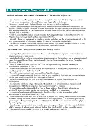 4 Conclusions and Recommendations 
The main conclusions from this first review of the GM Contamination Register are: 
• Present controls on GM organisms from the laboratory to the field are ineffective and prone to failure. 
• Countries and companies are often unable to prevent illegal sales of GM crops. 
• No control system is totally foolproof, human error will always result in accidents. 
• There are no independent systems in place to detect and investigate contamination, illegal releases and 
negative side-effects of GM organisms. National, international and corporate structures are inadequate and 
thus probably the majority of GM contamination incidents are undetected and certainly only a fraction of 
detected cases is published. 
• Countries are not full filling their obligations under the Cartagena Protocol on Biosafety to inform the 
Clearing House of illegal transboundary movements of GMOs. 
• Potentially dangerous genes could be introduced into the food chain and the environment as a result of the 
poor controls and lack of information because of claims to commercial confidentiality. 
• The economic costs of contamination and other incidents have been, and are likely to continue to be, high 
in the future. Health, environmental and social costs are potentially immense. 
GeneWatch UK and Greenpeace consider that these findings require: 
• An independent, international commission should be established to investigate GM contamination and 
implement measures to reverse it. 
• A global and publicly available register of cases of contamination, illegal releases and negative agricultural 
side-effects should be established and maintained within the framework of the Cartagena Protocol on 
Biosafety (CPB). 
• Parties to the Protocol must ensure that the CPB Clearing House is fully informed about illegal 
transboundary movements of GMOs. 
• International standards for the identification and documentation of transboundary shipments of GMOs 
must be urgently established and enforced. 
• The public interest must outweigh commercial confidentiality issues. 
• Event specific detection methods for GMOs must be a pre-requisite for field trials and commercialisation 
and be made publicly available in any case of potential escape. 
• Imports of seed from high-risk, GM growing countries should be targeted for routine tests and 
investigation. 
• Involvement in intentional illegal releases of GMOs or lack of co-operation in their prevention and 
management should forfeit a company’s right to commercialise GM products 
• Firm action from authorities must follow when an illegal act takes place. Without substantial and 
predictable sanctions, sloppy practice and complacency are likely to be encouraged. 
• As a matter of product stewardship, companies should be obliged to keep records of the global 
dissemination of their products and GMO events 
• National and international rules must be introduced to provide strict liability for environmental, health or 
economic damage that arises from GM contamination and illegal growing. The biotechnology company 
producing the GM organism responsible should be considered liable unless it can demonstrate negligence 
by another party. 
• Biotechnology companies, their insurers and investment companies should review the potential liabilities 
of GM organism development and sales and disclose these liabilities fully in their financial reporting. 
• Approvals and releases of GM organisms to be stopped under present conditions. 
GM Contamination Register Report 2005 22 
 