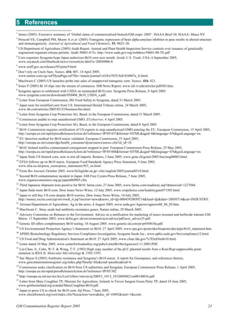 5 References 
1 James (2005). Executive summary of ‘Global status of commercialised biotech/GM crops: 2005’. ISAAA Brief 34. ISAAA: Ithaca NY. 
2 Prescott VE, Campbell PM, Moore A et al. (2005) Transgenic expression of bean alpha-amylase inhibitor in peas results in altered structure 
and immunogenicity. Journal of Agricultural and Food Chemistry, 53, 9023–30. 
3 US Department of Agriculture (2005) Audit Report. Animal and Plant Health Inspection Service controls over issuance of genetically 
engineered organism release permits. Audit 50601-8-Te. http://www.usda.gov/oig/webdocs/50601-08-TE.pdf 
4 Corn exporters Syngenta hope Japan authorizes Bt10 corn next month. Inside U.S. Trade, USA, 6 September 2005, 
www.soyatech.com/bluebook/news/viewarticle.ldml?a=20050906-8. 
5 www.maff.gov.au/releases/05/pimc9.html 
6 Don’t rely on Uncle Sam. Nature, 434, 807, 14 April 2005, 
www.nature.com/cgi-taf/DynaPage.taf?file=/nature/journal/v434/n7035/full/434807a_fs.html. 
7 Macilwain C (2005) US launches probe into sales of unapproved transgenic corn. Nature, 434, 423. 
8 Jones P (2005) Bt 10 slips into the stream of commerce. ISB News Report, www.isb.vt.edu/articles/jul0503.htm. 
9 Syngenta agrees to settlement with USDA on unintended Bt10 corn. Syngenta Press Release, 8 April 2005, 
www.syngenta.com/en/downloads/050408_Bt10_USDA_e.pdf. 
10 Letter from European Commission, DG Food Safety to Syngenta, dated 31 March 2005. 
11 Japan tests for modified corn from US. International Herald Tribune online, 24 March 2005, 
www.iht.com/articles/2005/03/23/business/bio.html. 
12 Letter from Syngenta Crop Protection AG, Basel, to the European Commission, dated 31 March 2005. 
13 Commission unable to stop unauthorised GMO. EUobserver, 4 April 2005. 
14 Letter from Syngenta Crop Protection AG, Basel, to the European Commission, dated 8 April 2005. 
15 Bt10: Commission requires certification of US exports to stop unauthorised GMO entering the EU. European Commission, 15 April 2005, 
http://europa.eu.int/rapid/pressReleasesAction.do?reference=IP/05/437&format=HTML&aged=0&language=EN&guiLanguage=en. 
16 EU detection method for Bt10 maize validated. European Commission, 25 April 2005, 
http://europa.eu.int/comm/dgs/health_consumer/dyna/enews/enews.cfm?al_id=18. 
17 Bt10: Ireland notifies contaminated consignment stopped in port. European Commission Press Release, 25 May 2005, 
http://europa.eu.int/rapid/pressReleasesAction.do?reference=IP/05/608&format=HTML&aged=0&language=EN&guiLanguage=en. 
18 Japan finds US biotech corn, now to test all imports. Reuters, 2 June 2005, www.gene.ch/genet/2005/Jun/msg00003.html. 
19 EFSA follows up on Bt10 maize. European Food Standards Agency Press Statement, 9 June 2005, 
www.efsa.eu.int/press_room/press_statements/953_en.html. 
20 From Bio Journal, October 2005, www5d.biglobe.ne.jp/~cbic/english/2005/journal0510.html. 
21 Second Bt10 contamination incident in Japan. GM Free Cymru Press Release, 7 June 2005, 
www.organicconsumers.org/ge/japan060905.cfm. 
22 Third Japanese shipment tests positive for Bt10. farms.com, 27 June 2005, www.farms.com/readstory.asp?dtnnewsid=1227044. 
23 Japan finds more Bt10 corn. Dow Jones News Wires, 12 July 2005, www.cropchoice.com/leadstrygmo071505.html. 
24 Japan to still buy US corn despite Bt10 worries. Dow Jones News Wires, 14 July 2005, 
http://money.excite.com/jsp/nw/nwdt_rt.jsp?section=news&news_id=dji-00045920050714&feed=dji&date=20050714&cat=INDUSTRY. 
25 Arizona Department of Agriculture. Ag in the news, 4 August 2005, www.azda.gov/Agnews/agnews08_04_05.htm. 
26 Macilwain C. Stray seeds had antibiotic-resistance genes, Nature online, 29 March 2005. 
27 Advisory Committee on Releases to the Environment. Advice on a notification for marketing of insect resistant and herbicide tolerant GM 
Maize. 11 September 2003, www.defra.gov.uk/environment/acre/advice/pdf/acre_advice35.pdf. 
28 Genetic ID offers complimentary Bt10 testing. 10 August 2005, www.genetic-id.com/pr/pr050810a.pdf. 
29 US Environmental Protection Agency’s Statement on Bt10. 27 April 2005, www.epa.gov/pesticides/biopesticides/pips/bt10_statement.htm. 
30 APHIS Biotechnology Regulatory Services Compliance Investigation, Syngenta Seeds Inc., www.aphis.usda.gov/brs/compliance12.html. 
31 US Food and Drug Administration's Statement on Bt10. 27 April 2005, www.cfsan.fda.gov/%7Elrd/biobt10.html. 
32 Letter dated 10 May 2005, www.centerforfoodsafety.org/pubs/LetterBt10toAgencies5.11.2005.PDF. 
33 Lin-Chao, S., Cehn, W-T. & Wong, T-T. (1992) High copy number of the pUC plasmid results from a Rom/Rop-suppressible point 
mutation in RNA II. Molecular Microbiology 6: 3385-3393. 
34 See Mayer S (2005) Antibiotic resistance and Syngenta’s Bt10 maize. A report for Greenpeace, and references therein, 
www.gmcontaminationregister.org/index.php?binobj=file&cmd=passthru&oid=6. 
35 Commission seeks clarification on Bt10 from US authorities and Syngenta. European Commission Press Release, 1 April 2005, 
http://europa.eu.int/rapid/pressReleasesAction.do?reference=IP/05/382 
36 http://europa.eu.int/eur-lex/lex/LexUriServ/site/en/oj/2005/l_101/l_10120050421en00140016.pdf. 
37 Letter from Mary Coughlan TP, Minister for Agriculture, Ireland, to Trevor Sargent Green Party TP, dated 24 June 2005, 
www.gmfreeireland.org/scandal/MaryCoughlan-Bt10.pdf. 
38 Japan to press US to check for Bt10 corn. Jiji Press, 7 June 2005, 
www.checkbiotech.org/root/index.cfm?fuseaction=news&doc_id=10492&start=1&contr. 
GM Contamination Register Report 2005 23 
 