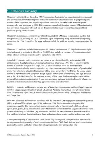 1 Executive summary 
This report is the first from the on-line GM Contamination Register (www.gmcontaminationregister.org) 
and reviews cases reported in the public and scientific literature of contamination, illegal plantings and 
releases of GM organisms, and negative agricultural side-effects since GM crops were first grown 
commercially on a large scale in 1996. This represents a sample of the actual cases of GM contamination 
that have taken place, many of which are not detected or not revealed because they are part of food 
producers quality control systems. 
This report also includes a special review of the Syngenta Bt10 GM maize contamination incident that 
took place in 2005, affecting the USA, Europe and Japan and probably many other countries importing 
maize from the USA. It considers the scope and causes of all the incidents, to make recommendations for 
action. 
There are 113 incidents included in the register: 88 cases of contamination, 17 illegal releases and eight 
reports of negative agricultural side-effects. For 2005, this includes seven cases of contamination, eight 
illegal releases and three cases of negative agricultural side-effects. 
A total of 39 countries on five continents are known to have been affected by an incident of GM 
contamination, illegal planting or adverse agricultural side-effect since 1996. This is almost twice the 
number of countries that grow GM crops. The USA has had almost twice the number (19) of 
contamination and other incidents compared to any other country over the first ten years of growing GM 
crops. This is likely to reflect the high acreage of GM crops grown there. The UK has the second largest 
number of reported incidents (ten) even though it grows no GM crops commercially. The high detection 
rate in the UK is likely to reflect the increased scrutiny of GM crops that has taken place there and the 
greater efforts to detect contamination. It may also serve as an indicator for the total number of cases in 
countries with similar conditions had they applied the same level of scrutiny. 
In 2005, 11 countries and Europe as a whole were affected by a contamination incident, illegal release or 
report of a negative agricultural side-effect: USA (two); Australia (four); Brazil (one); Germany (one); 
New Zealand (one); Japan (one); Romania (three); India (one); Ireland (one); China (one); Serbia (one); 
and Europe (one). 
Over 90% of the 113 incidents were associated with the four major GM crops grown commercially: maize 
(35%); soybean (23%); oilseed rape (18%); and cotton (9%). The incidents involving other GM 
organisms, except for GM papaya which is grown commercially in Hawaii, involved illegal releases 
(grass, plum, potato, rice), contamination of a GM crop to be used in field trials (sugar beet) or arose from 
poor record keeping or ‘mistakes’ (pig, tomato and zucchini). In 2005, GM maize was associated with 
five incidents; soybean, four; oilseed rape, three; and cotton, plum, potato, zucchini and rice, one each. 
Although the majority of contamination cases are not fully investigated, cross-pollination appears to be 
the major cause in the majority of seed contamination incidents. With food, feed and seed contamination, 
poor quality control and failure of post-harvest segregation also play an important role. 
GM Contamination Register Report 2005 3 
 