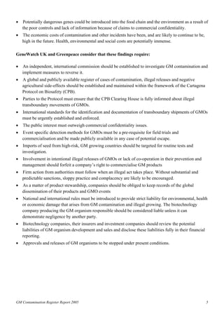 • Potentially dangerous genes could be introduced into the food chain and the environment as a result of 
the poor controls and lack of information because of claims to commercial confidentiality. 
• The economic costs of contamination and other incidents have been, and are likely to continue to be, 
high in the future. Health, environmental and social costs are potentially immense. 
GeneWatch UK and Greenpeace consider that these findings require: 
• An independent, international commission should be established to investigate GM contamination and 
implement measures to reverse it. 
• A global and publicly available register of cases of contamination, illegal releases and negative 
agricultural side-effects should be established and maintained within the framework of the Cartagena 
Protocol on Biosafety (CPB). 
• Parties to the Protocol must ensure that the CPB Clearing House is fully informed about illegal 
transboundary movements of GMOs. 
• International standards for the identification and documentation of transboundary shipments of GMOs 
must be urgently established and enforced. 
• The public interest must outweigh commercial confidentiality issues. 
• Event specific detection methods for GMOs must be a pre-requisite for field trials and 
commercialisation and be made publicly available in any case of potential escape. 
• Imports of seed from high-risk, GM growing countries should be targeted for routine tests and 
investigation. 
• Involvement in intentional illegal releases of GMOs or lack of co-operation in their prevention and 
management should forfeit a company’s right to commercialise GM products 
• Firm action from authorities must follow when an illegal act takes place. Without substantial and 
predictable sanctions, sloppy practice and complacency are likely to be encouraged. 
• As a matter of product stewardship, companies should be obliged to keep records of the global 
dissemination of their products and GMO events 
• National and international rules must be introduced to provide strict liability for environmental, health 
or economic damage that arises from GM contamination and illegal growing. The biotechnology 
company producing the GM organism responsible should be considered liable unless it can 
demonstrate negligence by another party. 
• Biotechnology companies, their insurers and investment companies should review the potential 
liabilities of GM organism development and sales and disclose these liabilities fully in their financial 
reporting. 
• Approvals and releases of GM organisms to be stopped under present conditions. 
GM Contamination Register Report 2005 5 
 