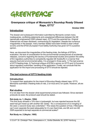 Greenpeace critique of Monsanto’s Roundup Ready Oilseed 
Rape, GT731 
October 2004 
Introduction 
The dossier and subsequent information submitted by Monsanto contain many 
inadequacies, conflicting statements and unexplained differences between the GE 
(genetically engineered) OSR (oilseed rape), GT73 and the parental line. Original 
material has not been disclosed, contravening EU legislation. Despite the numerous 
irregularities in the dossier, many member States have been limited in their critical 
scrutiny and the EFSA (European Food Safety Authority) has given GT73 a positive 
opinion. 
Here, we document the irregularities of the feeding trials, the failings of EFSA’s 
evaluation, the lack of consideration for the environmental consequences of accidental 
releases, concerns regarding the secrecy of fundamental studies and question the ability 
of EU regulatory authorities to competently regulate GE foodstuffs in a manner that 
assures food and environmental safety. It is arranged in three parts: 1) The bad science 
of GT73 feeding trials, 2) Technical critique of EFSA’s opinion on GT73 and 3) Concerns 
about regulatory authorities’ handling of the application. Finally, we conclude that the 
application for the import and processing of GT73 should be rejected. 
The bad science of GT73 feeding trials 
Introduction 
To support their application for the import of Roundup Ready oilseed rape, GT73, 
Monsanto submitted 3 feeding trials on rats, 2 on trout and 2 on quails. However, all are 
flawed. 
Rat studies 
It is not clear from the dossier what experimental protocol was followed. Since standard 
protocols do exist, the protocol used should be stated. 
Rat study no. 1, (Naylor, 1994) 
This first study showed a 10% loss in bodyweight, but was rejected because the GE 
seed had got mixed up with another GE variety: “As a consequence of co-mingling of 
the seed, a second study was undertaken”. This raises the question of how, if Monsanto 
can’t even separate the seed adequately for it’s own feed trials, are GE and non-GE 
OSR expected to be kept separate at commercial scales? 
Rat Study no. 2 (Naylor, 1995) 
V.i.S.d.P Dr. Christoph Then, Greenpeace e.V., Große Elbstraße 39, 22767 Hamburg 
 