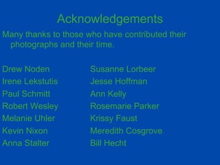 Acknowledgements 
Many thanks to those who have contributed their 
photographs and their time. 
Drew Noden Susanne Lorbeer 
Irene Lekstutis Jesse Hoffman 
Paul Schmitt Ann Kelly 
Robert Wesley Rosemarie Parker 
Melanie Uhler Krissy Faust 
Kevin Nixon Meredith Cosgrove 
Anna Stalter Bill Hecht 
