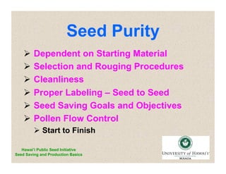 Seed Purity 
 Dependent on Starting Material 
 Selection and Rouging Procedures 
 Cleanliness 
 Proper Labeling – Seed to Seed 
 Seed Saving Goals and Objectives 
 Pollen Flow Control 
 Start to Finish 
Hawai’i Public Seed Initiative 
Seed Saving and Production Basics 
 