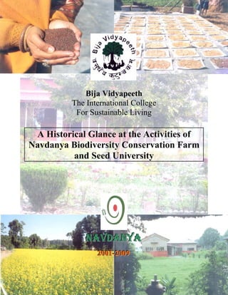 Bija Vidyapeeth 
The International College 
For Sustainable Living 
A Historical Glance at the Activities of 
avdanya Biodiversity Conservation Farm 
and Seed University 
NNNAAAVVVDDDAAANNNYYYAAA 
222000000111- --222000000999 
 