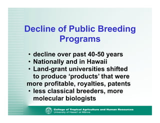 Decline of Public Breeding 
Programs 
• decline over past 40-50 years 
• Nationally and in Hawaii 
• Land-grant universities shifted 
to produce ‘products’ that were 
more profitable, royalties, patents 
• less classical breeders, more 
molecular biologists 
 