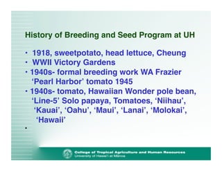History of Breeding and Seed Program at UH 
• 1918, sweetpotato, head lettuce, Cheung! 
• WWII Victory Gardens! 
• 1940s- formal breeding work WA Frazier 
ʻPearl Harborʼ tomato 1945! 
• 1940s- tomato, Hawaiian Wonder pole bean, 
ʻLine-5ʼ Solo papaya, Tomatoes, ʻNiihauʼ, 
ʻKauaiʼ, ʻOahuʼ, ʻMauiʼ, ʻLanaiʼ, ʻMolokaiʼ, 
ʻHawaiiʼ! 
• 
 