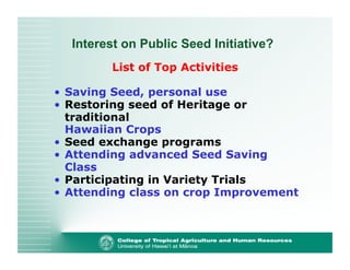 Interest on Public Seed Initiative? 
List of Top Activities 
• Saving Seed, personal use 
• Restoring seed of Heritage or 
traditional 
Hawaiian Crops 
• Seed exchange programs 
• Attending advanced Seed Saving 
Class 
• Participating in Variety Trials 
• Attending class on crop Improvement 
 