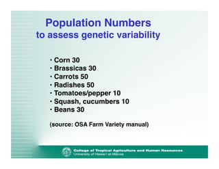 Population Numbers 
to assess genetic variability" 
• Corn 30! 
• Brassicas 30! 
• Carrots 50! 
• Radishes 50! 
• Tomatoes/pepper 10! 
• Squash, cucumbers 10! 
• Beans 30! 
(source: OSA Farm Variety manual)! 
 