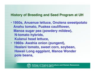 History of Breeding and Seed Program at UH 
• 1950s, Anuenue lettuce, Onolena sweetpotato 
Anahu tomato, Puakea cauliflower, 
Manoa sugar pea (powdery mildew), 
N-tomato hybrids, 
Kulanui head lettuce,! 
• 1960s- Awahia onion (pungent), 
Healani tomato, sweet corn, soybean, 
Hawaii Long eggplant, Manoa Wonder 
pole beans, ! 
 