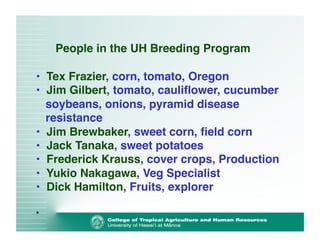 People in the UH Breeding Program 
• Tex Frazier, corn, tomato, Oregon! 
• Jim Gilbert, tomato, cauliflower, cucumber 
soybeans, onions, pyramid disease 
resistance! 
• Jim Brewbaker, sweet corn, field corn! 
• Jack Tanaka, sweet potatoes! 
• Frederick Krauss, cover crops, Production! 
• Yukio Nakagawa, Veg Specialist! 
• Dick Hamilton, Fruits, explorer! 
• 
 