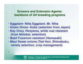 Growers and Extension Agents: 
backbone of UH breeding programs 
• Eggplant- Nitta Eggplant, Mr. Nitta! 
• Green Onion- Koba (selection from Japan)! 
• Kay Choy, Hirayama, white rust resistant 
(from Molokai, selection)! 
• Basil Fusarium resistant (Hamasaki)! 
• Maui Sweet onions (Ted Hori, Shimabuku, 
variety selection, crop management)! 
• 
 