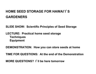 HOME SEED STORAGE FOR HAWAI`I’S 
GARDENERS 
SLIDE SHOW: Scientific Principles of Seed Storage 
LECTURE: Practical home seed storage 
Techniques 
Equipment 
DEMONSTRATION: How you can store seeds at home 
TIME FOR QUESTIONS: At the end of the Demonstration 
MORE QUESTIONS? I’ll be here tomorrow 
 