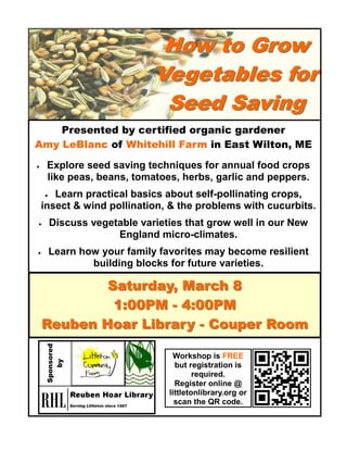 Saturday, 8Saturday, March 8 
1:00PM -- 4:00PM4:00PM 
Reuben Hoar Library -- Couper RoomCouper Room 
Presented by certified organic gardener 
Amy LeBlanc of Whitehill Farm in East Wilton, ME 
 Explore seed saving techniques for annual food crops like peas, beans, tomatoes, herbs, garlic and peppers. 
 Learn practical basics about self-pollinating crops, insect & wind pollination, & the problems with cucurbits. 
 Discuss vegetable varieties that grow well in our New England micro-climates. 
 Learn how your family favorites may become resilient building blocks for future varieties. 
Sponsored 
by 
Workshop is FREE but registration is required. 
Register online @ littletonlibrary.org or scan the QR code. 
How GrowHow to Grow 
Vegetables for 
Seed SavingSeed Saving 
