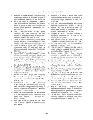 Am-Euras. J. Agric. & Environ. Sci., 11 (3): 353-359, 2011 
2. Abdalla, F.H. and E.H. Roberts, 1969. The effect of 14. Alhamdan, A.M. and B.H. Hassan, 1999. Water 
seed storage conditions on the growth and yield of sorption isotherms of dates pastes as influenced by 
barley, broad beans and peas. Ann. Bot., 33:169-184. cultivars and storage temperature. J. Food Eng., 
3. Yin, Y., G. Rongqi, S. Qingquan and L. Shengfu, 39: 301-306. 
2000. Effect of storage temperature and container 15. ISTA. 1985. International Rules for Seed Testing. 
type on the vigour of Welsh onion seeds with low Annexes to Seed Science and Technol., 13: 356-513. 
moisture content. Australian J. Experimental Agri., 16. Nicholas, M.A. and W. Heydecker, 1968. Two 
398: 1025-1028. approaches to the study of germination data. Proc. 
4. Hung, L.Q., T.D. Hong and R.H. Ellis, 2001. Constant, Int. Seed Testing Assoc., 33: 531-540. 
fluctuating and effect temperature and seed 17. Kotowski, F., 1926. Temperature relations to 
longevity: a Tomato Lycopersicon esculentum Mill.. germinations of vegetable seed. Proc. American Soc. 
Exemplar. Annals of Bot., 88(3): 465-470. for Hort. Sci., 23:176-184. 
5. Amjad,M. and M.A. Anjum, 2002. Effect of relative 18. Steel, R.G. and Torrie, J.H. 1980. Principles and 
humidity and ageing period on the quality of onion Procedures of Statistics. McGraw- Hill, New York. 
seed. Int. J. Agri. & Biol., 1560-8530/04-2-291-296. 19. Ray, A.A. and J.P. Sall, 1982. SAS User's guide: 
6. Amjad, M. and M.A. Anjum, 2002. Evaluation of Statistical. SAS Inst. Cary, N.C. 
physiological quality of onion seed stored for 20. Elias, S.G. and L.O. Copeland, 1994. The effect of 
different periods. Int. J. Agri. & Biol., 1560-8530/04- storage conditions on canola Brassica napus L.. 
3-365-369. seed. quality. J. Seed Technol., 181: 21-29. 
7. Stumof, C.L., S.T. Peske and L. Baudet, 1997. Storage 21. Alsadon, A.A., 2001. Water sorption 
potential of onion seeds hermetically packed at low isotherms of vegetable seeds as influenced by 
moisture content. Seed Sci. and Technol., 25: 25. seed species and storage temperature. Assiut J. Agri. 
8. Yanping, Y., G. Ronggi, S. Qingguan and L. Shengfu, Sci., 322: 157-170. 
2000. Vigour of Welsh onion seeds in relation to 22. Alhamdan, A.M. and A.A. Alsadon, 2004. Moisture 
storage temperature and seed moisture content. Seed sorption isotherms of four vegetable seeds as 
Sci. & Technol., 28: 817-23. influenced by storage conditions. Acta Hort., 
9. Rao, R.G.S., P.M. Singh. and M. Rai, 2006. Storability 631: 63-70. 
of onion seeds and effects of packaging and storage 23. Bass, L.N., 1981. Seed viability during long-term 
conditions on viability and vigour. Scientia storage. Hort. Rev., 2: 117-41. 
Horticulturae, (110)1-6. 24. Ellis, R.H., T.D. Hong and E.H. Roberts, 1989. 
10. Khaldun, B.M. and M.E. Haque, 2009. Seed quality A comparison of the low moisture content limit to the 
deterioration due to temporal variation of biotic and logarithmic relation between seed moisture and 
a biotic factors in cucumber.Bangladesh J. Agri, Res., longevity in twelve species. Ann. Bot., 63: 601-11. 
34(3): 457-463. 25. Roos, E.E., 1979. Germination of pelleted and taped 
11. Shashibhaskar, M.S., S.N. Vasudevan, carrot and onion seed following storage. J. Seed 
M.B. Kurdikeri, R.L. Ravikumar and N. Basavaraj, Technol., 41: 65-78. 
2009. Influence of seed pelleting on storability of 26. Betty, M.F., W.E. Savage, G.J. King and J.R. Lynn, 
tomato (Lycopersicum esculentum Mill.). Karnataka 2000. Quantitative genetic analysis of seed vigor and 
J. Agric. Sci., 22(5): 1097-1103. pre-emergence seedling growth traits in Brassica 
12. Azami, M.A. and S.Mohammadi, 2008. Determination olearaceae. New Phytologist., 1482: 277-286. 
of the best temperature and dry condition in carrot 27. Lin, S.S., 1999. Effect of duration of storage under 
primed-seeds. Pakistan J. Biological Sci., controlled condition on mungbean seed quality. 
11(11): 1502-1505. Revista-do-setorde-ciencies Agraeis, 18: 1-20. 
359 
13. MOP. 2008. Statistical Yearbook. Vol. 44. Central 
Dept. of Statistics, Ministry of Planning, Riyadh, 
Saudi Arabia. 
