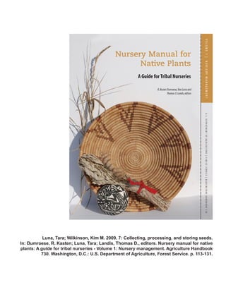 Luna, Tara; Wilkinson, Kim M. 2009. 7: Collecting, processing, and storing seeds. 
In: Dumroese, R. Kasten; Luna, Tara; Landis, Thomas D., editors. Nursery manual for native 
plants: A guide for tribal nurseries - Volume 1: Nursery management. Agriculture Handbook 
730. Washington, D.C.: U.S. Department of Agriculture, Forest Service. p. 113-131. 
 