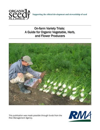 Supporting the ethical development and stewardship of seed 
On-farm Variety Trials: 
A Guide for Organic Vegetable, Herb, 
and Flower Producers 
This publication was made possible through funds from the 
Risk Management Agency. 
 